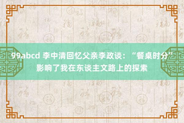 99abcd 李中清回忆父亲李政谈：“餐桌时分”影响了我在东谈主文路上的探索