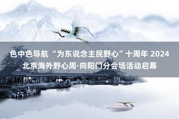 色中色导航 “为东说念主民野心”十周年 2024北京海外野心周·向阳门分会场活动启幕