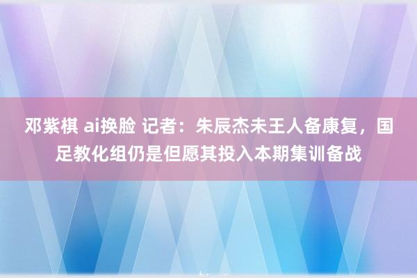 邓紫棋 ai换脸 记者：朱辰杰未王人备康复，国足教化组仍是但愿其投入本期集训备战