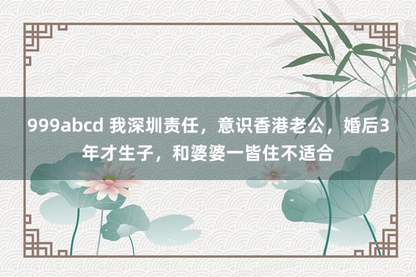 999abcd 我深圳责任，意识香港老公，婚后3年才生子，和婆婆一皆住不适合