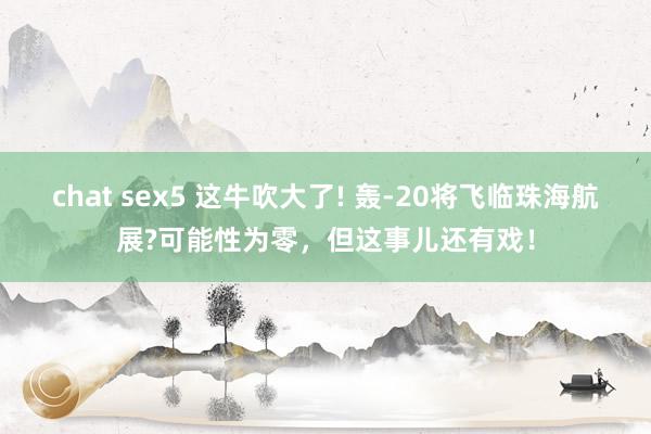 chat sex5 这牛吹大了! 轰-20将飞临珠海航展?可能性为零，但这事儿还有戏！