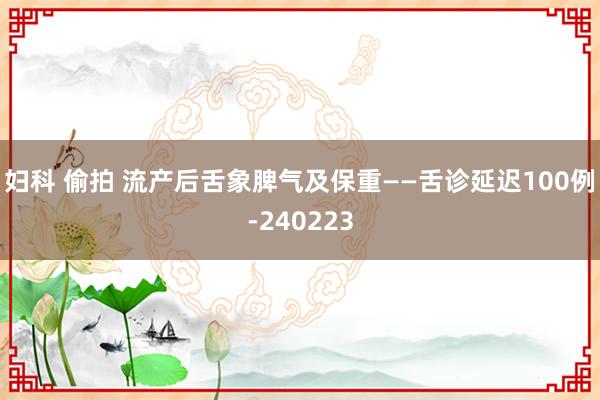 妇科 偷拍 流产后舌象脾气及保重——舌诊延迟100例-240223