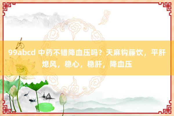 99abcd 中药不错降血压吗？天麻钩藤饮，平肝熄风，稳心，稳肝，降血压