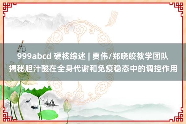 999abcd 硬核综述 | 贾伟/郑晓皎教学团队揭秘胆汁酸在全身代谢和免疫稳态中的调控作用