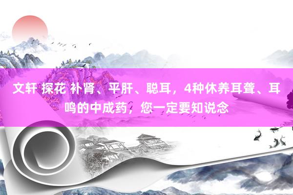 文轩 探花 补肾、平肝、聪耳，4种休养耳聋、耳鸣的中成药，您一定要知说念