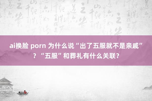 ai换脸 porn 为什么说“出了五服就不是亲戚”？“五服”和葬礼有什么关联？