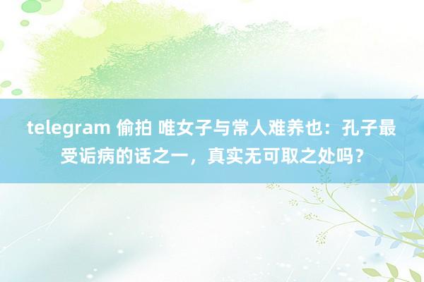 telegram 偷拍 唯女子与常人难养也：孔子最受诟病的话之一，真实无可取之处吗？