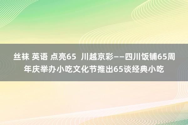 丝袜 英语 点亮65  川越京彩——四川饭铺65周年庆举办小吃文化节推出65谈经典小吃