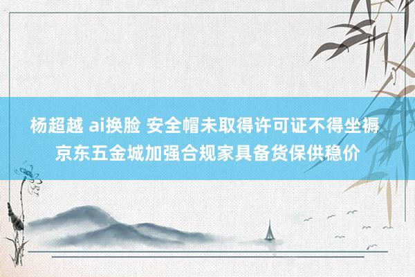 杨超越 ai换脸 安全帽未取得许可证不得坐褥 京东五金城加强合规家具备货保供稳价