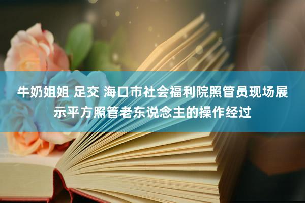 牛奶姐姐 足交 海口市社会福利院照管员现场展示平方照管老东说念主的操作经过