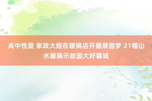 高中性爱 家政大姐在暖锅店开画展圆梦 21幅山水画展示故国大好疆城