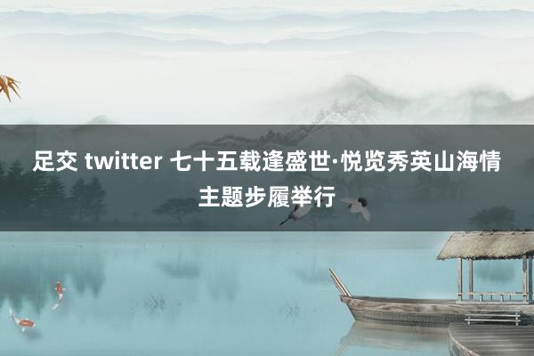 足交 twitter 七十五载逢盛世·悦览秀英山海情主题步履举行