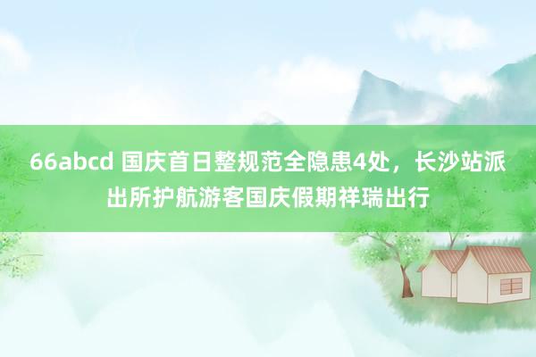 66abcd 国庆首日整规范全隐患4处，长沙站派出所护航游客国庆假期祥瑞出行