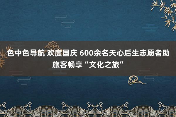 色中色导航 欢度国庆 600余名天心后生志愿者助旅客畅享“文化之旅”