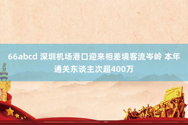 66abcd 深圳机场港口迎来相差境客流岑岭 本年通关东谈主次超400万