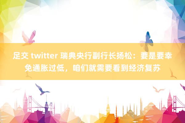 足交 twitter 瑞典央行副行长扬松：要是要幸免通胀过低，咱们就需要看到经济复苏