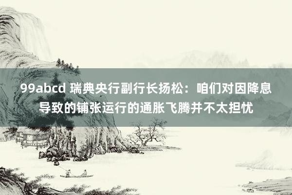 99abcd 瑞典央行副行长扬松：咱们对因降息导致的铺张运行的通胀飞腾并不太担忧