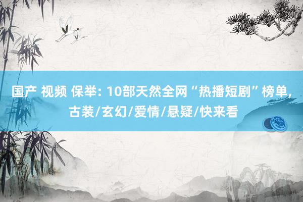 国产 视频 保举: 10部天然全网“热播短剧”榜单， 古装/玄幻/爱情/悬疑/快来看