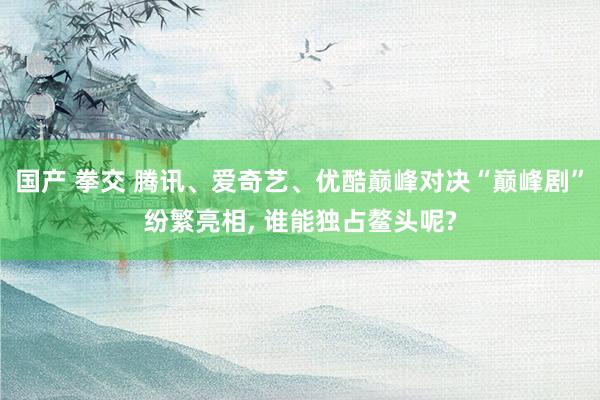 国产 拳交 腾讯、爱奇艺、优酷巅峰对决“巅峰剧”纷繁亮相， 谁能独占鳌头呢?