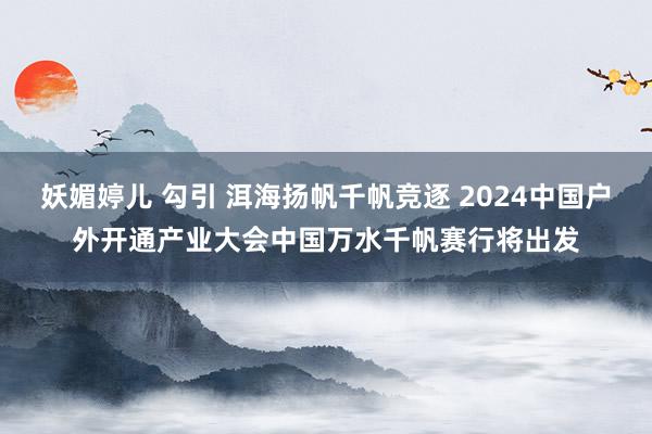 妖媚婷儿 勾引 洱海扬帆千帆竞逐 2024中国户外开通产业大会中国万水千帆赛行将出发