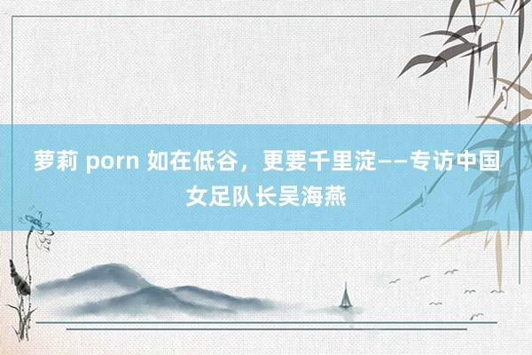 萝莉 porn 如在低谷，更要千里淀——专访中国女足队长吴海燕