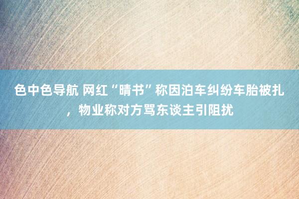 色中色导航 网红“晴书”称因泊车纠纷车胎被扎，物业称对方骂东谈主引阻扰