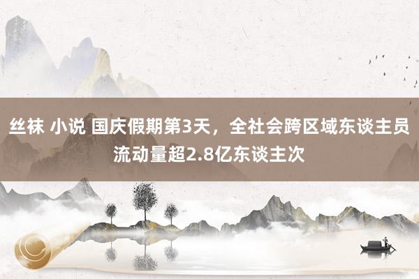 丝袜 小说 国庆假期第3天，全社会跨区域东谈主员流动量超2.8亿东谈主次