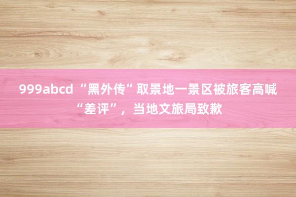 999abcd “黑外传”取景地一景区被旅客高喊“差评”，当地文旅局致歉