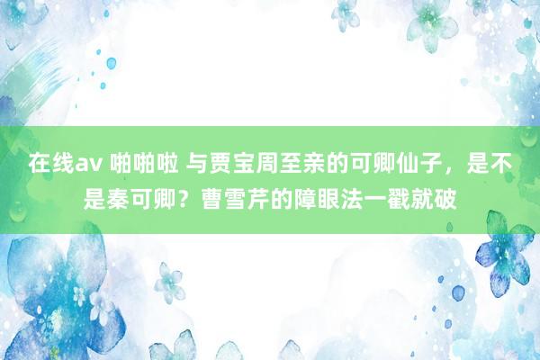 在线av 啪啪啦 与贾宝周至亲的可卿仙子，是不是秦可卿？曹雪芹的障眼法一戳就破