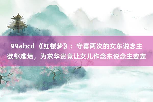 99abcd 《红楼梦》：守寡两次的女东说念主欲壑难填，为求华贵竟让女儿作念东说念主娈宠