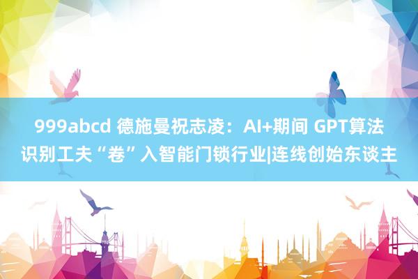 999abcd 德施曼祝志凌：AI+期间 GPT算法识别工夫“卷”入智能门锁行业|连线创始东谈主