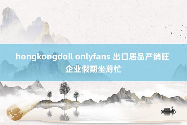 hongkongdoll onlyfans 出口居品产销旺 企业假期坐蓐忙