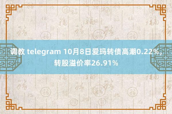 调教 telegram 10月8日爱玛转债高潮0.22%，转股溢价率26.91%