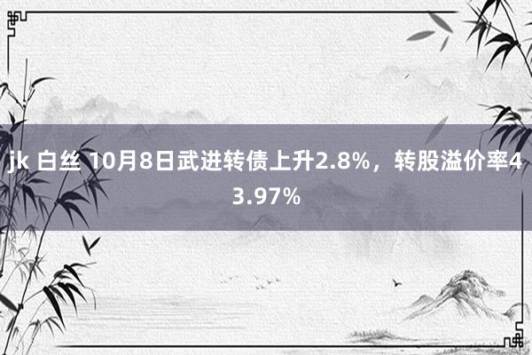 jk 白丝 10月8日武进转债上升2.8%，转股溢价率43.97%