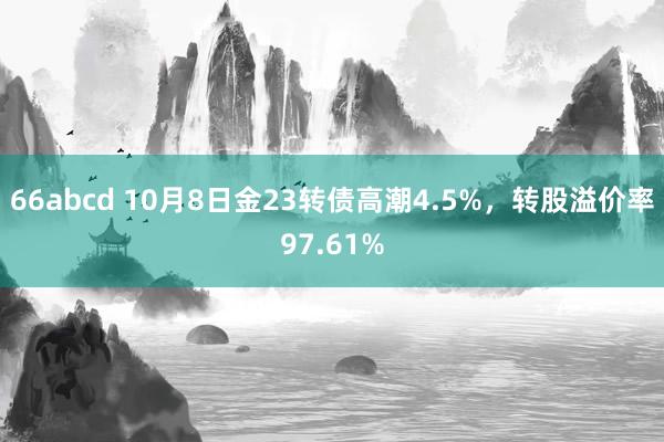 66abcd 10月8日金23转债高潮4.5%，转股溢价率97.61%