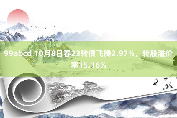 99abcd 10月8日春23转债飞腾2.97%，转股溢价率15.16%