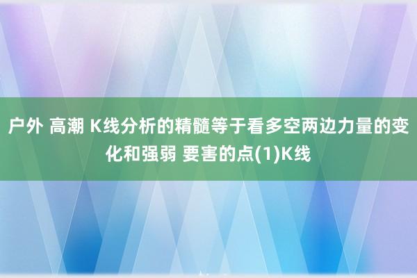 户外 高潮 K线分析的精髓等于看多空两边力量的变化和强弱 要害的点(1)K线