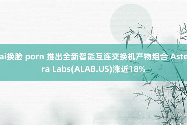 ai换脸 porn 推出全新智能互连交换机产物组合 Astera Labs(ALAB.US)涨近18%