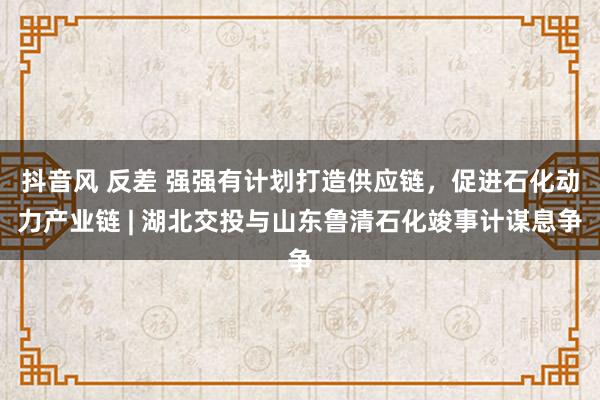 抖音风 反差 强强有计划打造供应链，促进石化动力产业链 | 湖北交投与山东鲁清石化竣事计谋息争