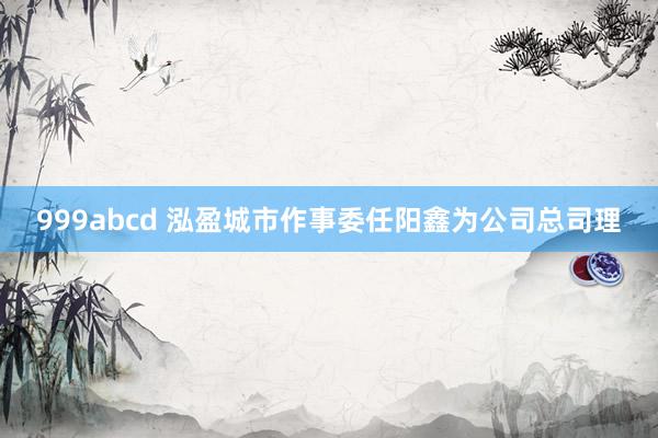 999abcd 泓盈城市作事委任阳鑫为公司总司理