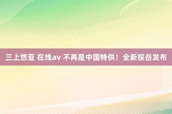 三上悠亚 在线av 不再是中国特供！全新探岳发布