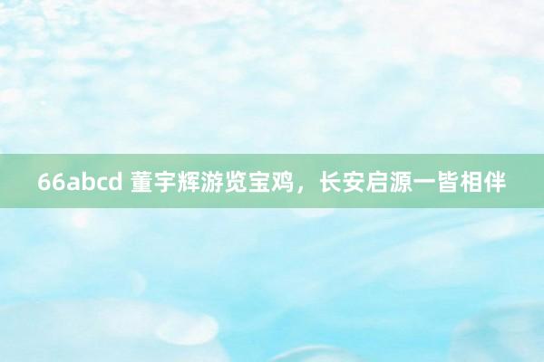 66abcd 董宇辉游览宝鸡，长安启源一皆相伴