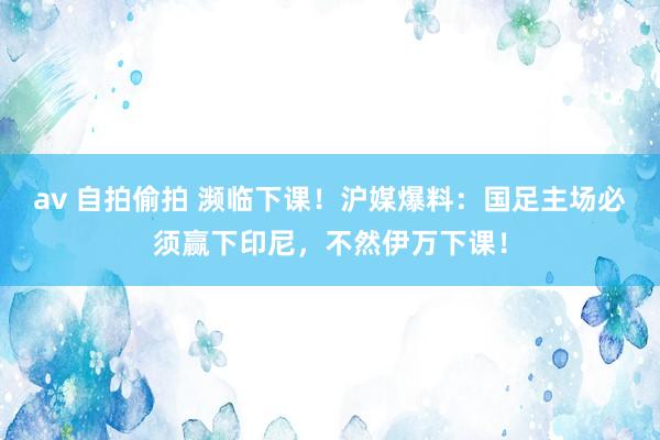 av 自拍偷拍 濒临下课！沪媒爆料：国足主场必须赢下印尼，不然伊万下课！