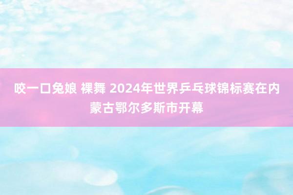 咬一口兔娘 裸舞 2024年世界乒乓球锦标赛在内蒙古鄂尔多斯市开幕