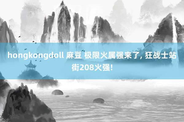 hongkongdoll 麻豆 极限火属强来了， 狂战士站街208火强!