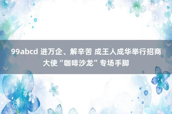 99abcd 进万企、解辛苦 成王人成华举行招商大使“咖啡沙龙”专场手脚