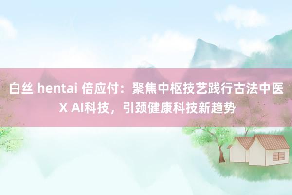 白丝 hentai 倍应付：聚焦中枢技艺践行古法中医 X AI科技，引颈健康科技新趋势