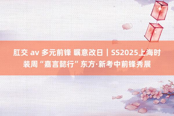 肛交 av 多元前锋 瞩意改日｜SS2025上海时装周“嘉言懿行”东方·新考中前锋秀展