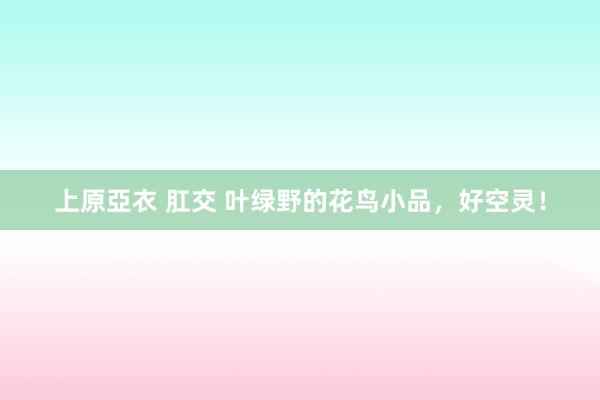 上原亞衣 肛交 叶绿野的花鸟小品，好空灵！