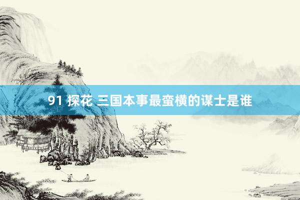 91 探花 三国本事最蛮横的谋士是谁